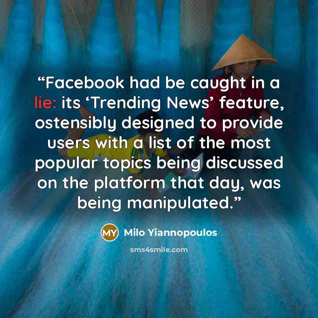 “Facebook had be caught in a lie: its ‘Trending News’ feature, ostensibly designed to provide users with a list of the most popular topics being discussed on the platform that day, was being manipulated.” quote by Milo Yiannopoulos
