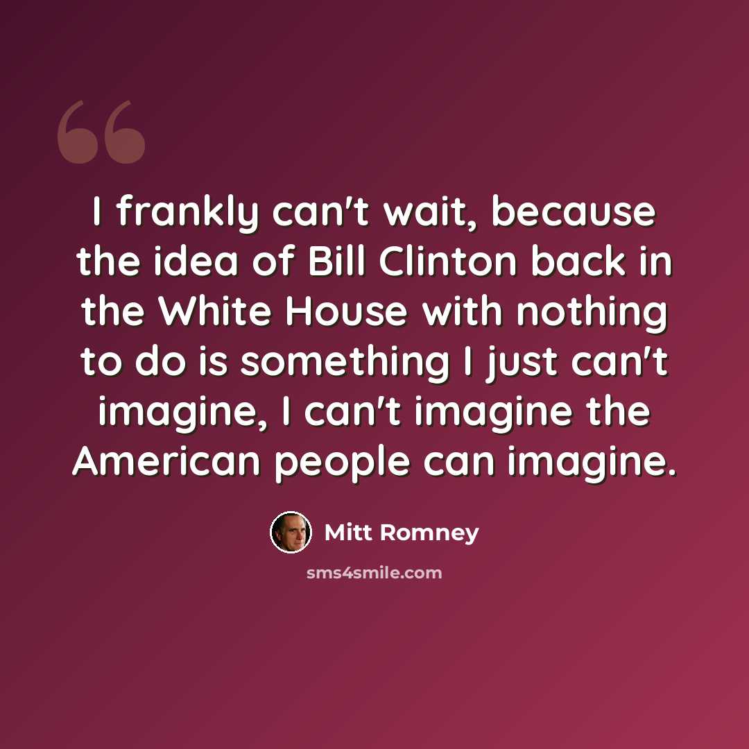 “I frankly can't wait, because the idea of Bill Clinton back in the White House with nothing to do is something I just can't imagine, I can't imagine the American people can imagine.” quote by Mitt Romney