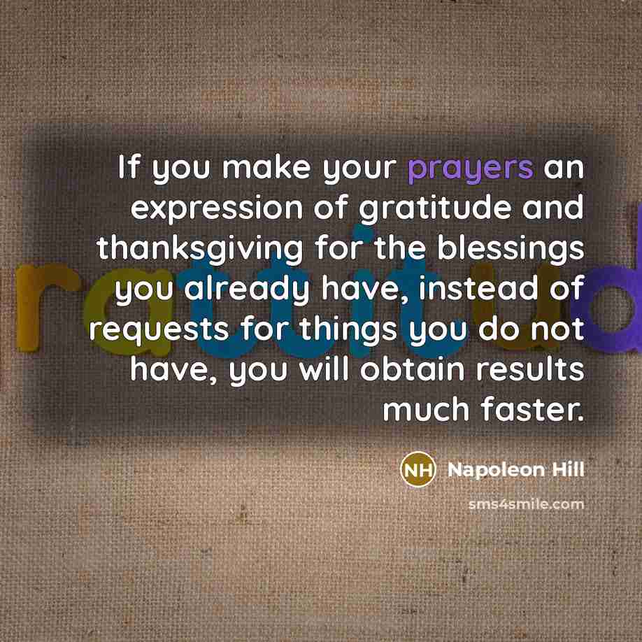 “If you make your prayers an expression of gratitude and thanksgiving for the blessings you already have, instead of requests for things you do not have, you will obtain results much faster.” quote by Napoleon Hill