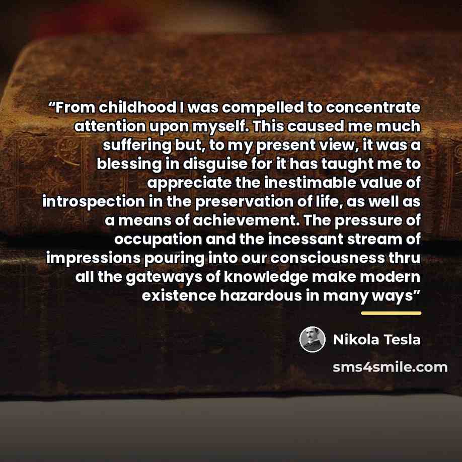 “From childhood I was compelled to concentrate attention upon myself. This caused me much suffering but, to my present view, it was a blessing in disguise for it has taught me to appreciate the inestimable value of introspection in the preservation of life, as well as a means of achievement. The…” quote by Nikola Tesla