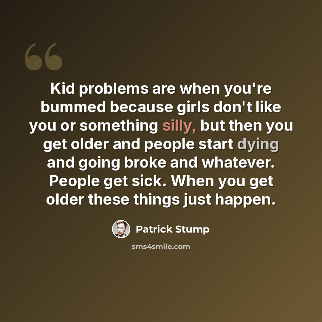 “Kid problems are when you're bummed because girls don't like you or something silly, but then you get older and people start dying and going broke and whatever. People get sick. When you get older these things just happen.” quote by Patrick Stump