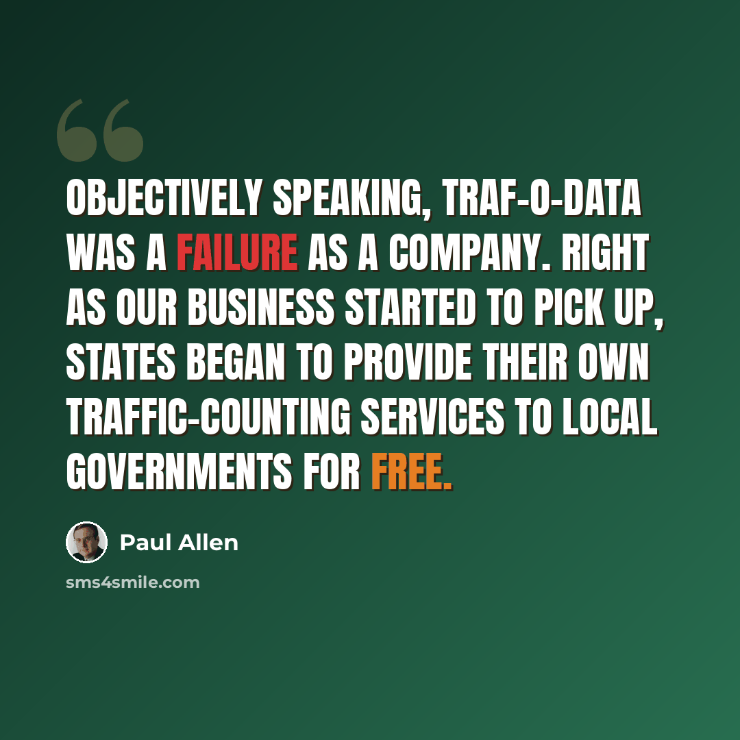 “Objectively speaking, Traf-O-Data was a failure as a company. Right as our business started to pick up, states began to provide their own traffic-counting services to local governments for free.” quote by Paul Allen