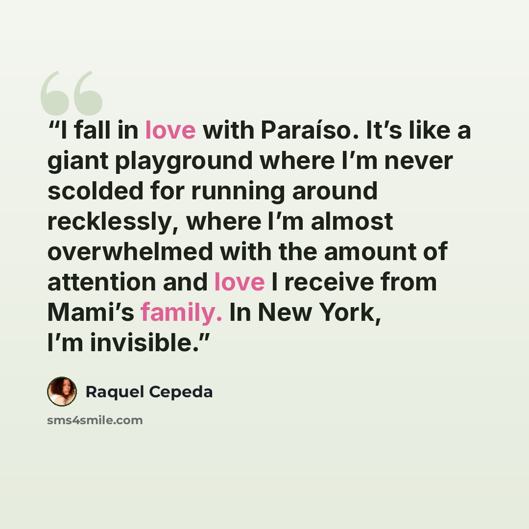 “I fall in love with Paraíso. It’s like a giant playground where I’m never scolded for running around recklessly, where I’m almost overwhelmed with the amount of attention and love I receive from Mami’s family. In New York, I’m invisible.” quote by Raquel Cepeda