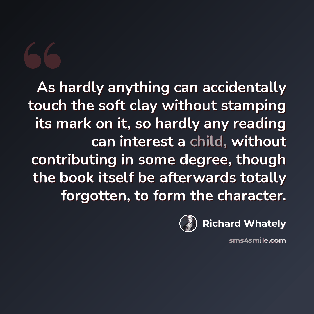 “As hardly anything can accidentally touch the soft clay without stamping its mark on it, so hardly any reading can interest a child, without contributing in some degree, though the book itself be afterwards totally forgotten, to form the character.” quote by Richard Whately