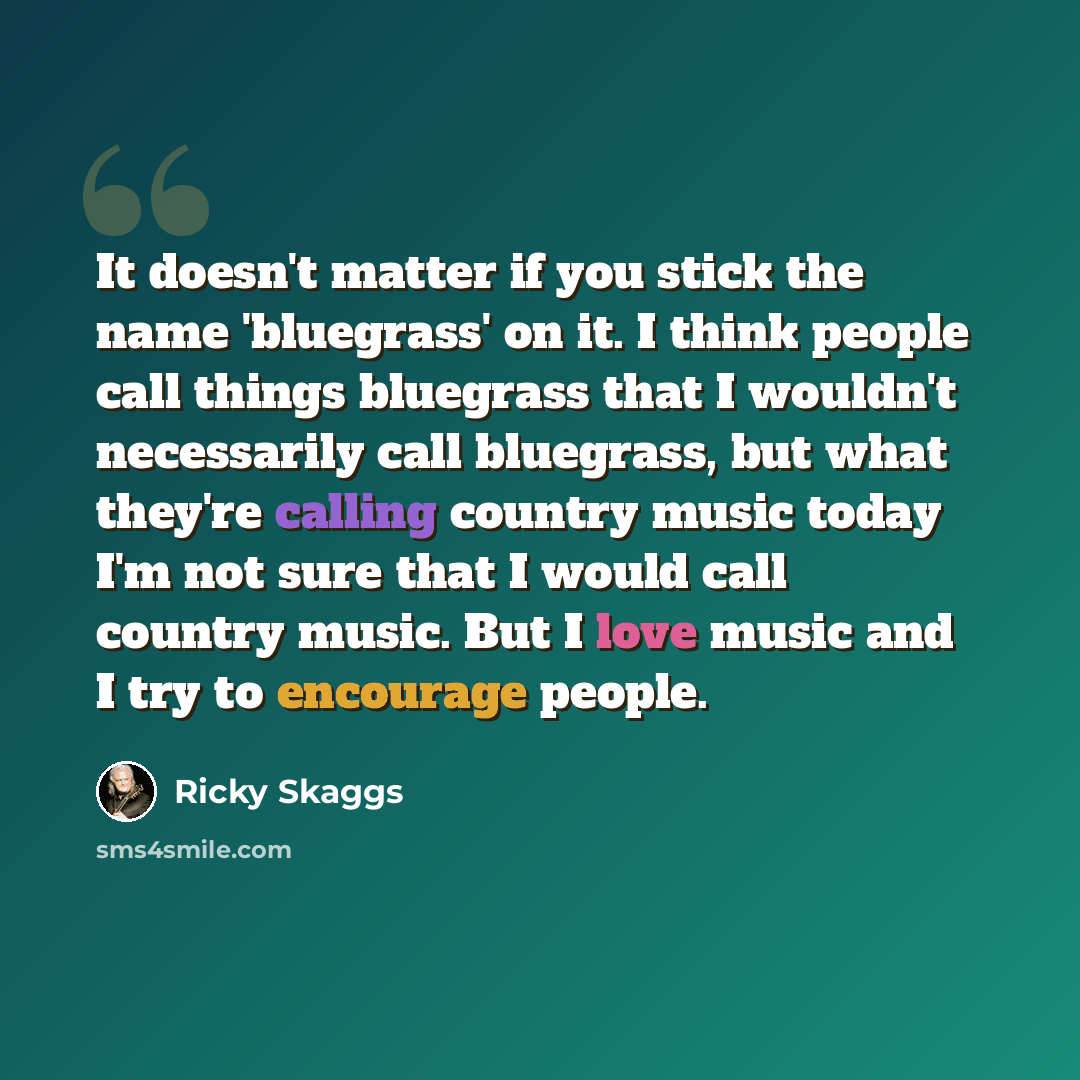 “It doesn't matter if you stick the name 'bluegrass' on it. I think people call things bluegrass that I wouldn't necessarily call bluegrass, but what they're calling country music today I'm not sure that I would call country music. But I love music and I try to encourage people.” quote by Ricky Skaggs