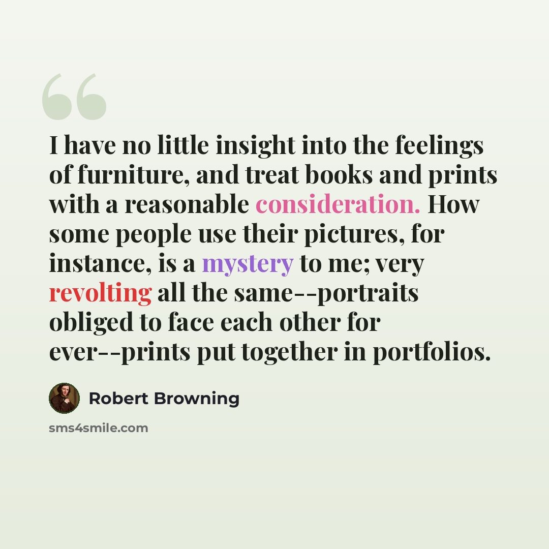 “I have no little insight into the feelings of furniture, and treat books and prints with a reasonable consideration. How some people use their pictures, for instance, is a mystery to me; very revolting all the same--portraits obliged to face each other for ever--prints put together in portfolios.” quote by Robert Browning