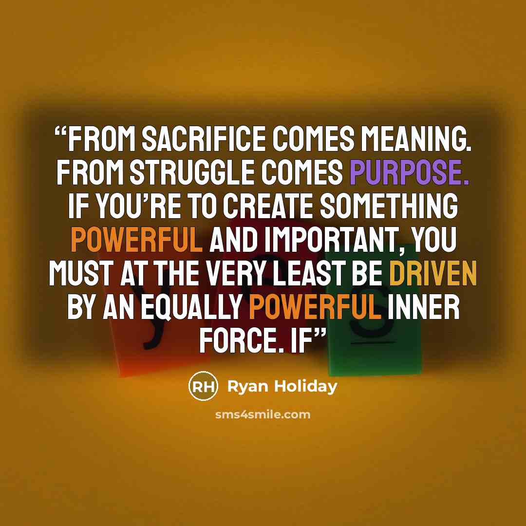 “From sacrifice comes meaning. From struggle comes purpose. If you’re to create something powerful and important, you must at the very least be driven by an equally powerful inner force. If” quote by Ryan Holiday