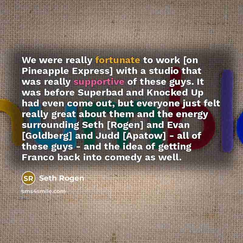 “We were really fortunate to work [on Pineapple Express] with a studio that was really supportive of these guys. It was before Superbad and Knocked Up had even come out, but everyone just felt really great about them and the energy surrounding Seth [Rogen] and Evan [Goldberg] and Judd [Apatow]…” quote by Seth Rogen
