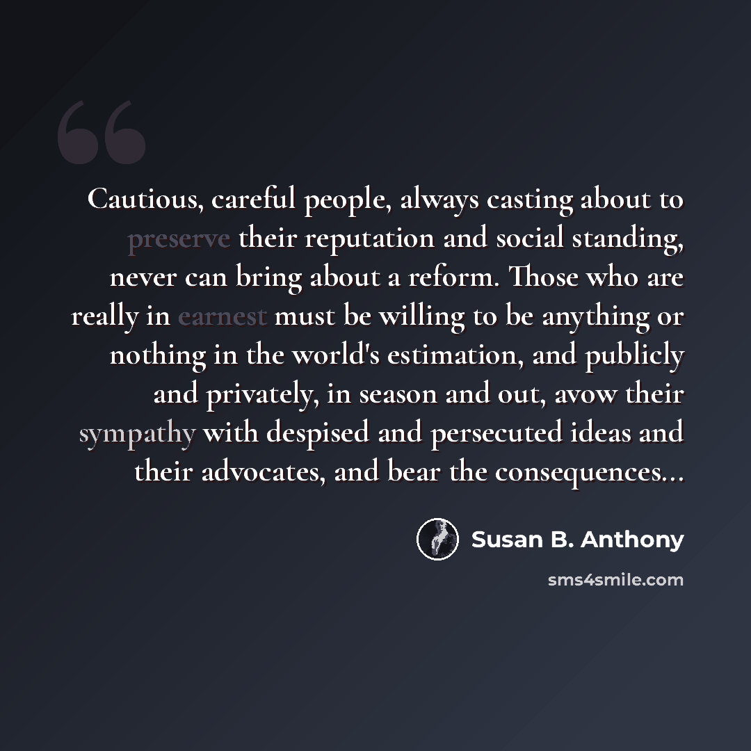 “Cautious, careful people, always casting about to preserve their reputation and social standing, never can bring about a reform. Those who are really in earnest must be willing to be anything or nothing in the world's estimation, and publicly and privately, in season and out, avow their sympathy…” quote by Susan B. Anthony