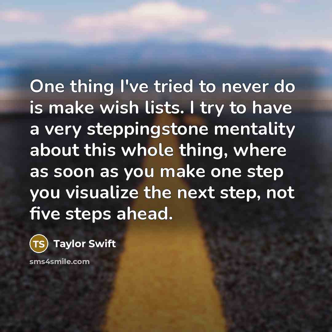 “One thing I've tried to never do is make wish lists. I try to have a very steppingstone mentality about this whole thing, where as soon as you make one step you visualize the next step, not five steps ahead.” quote by Taylor Swift