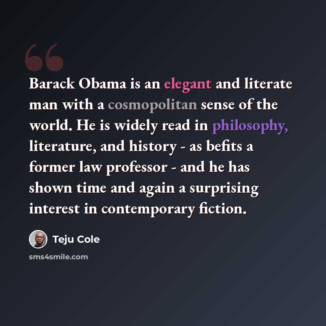 “Barack Obama is an elegant and literate man with a cosmopolitan sense of the world. He is widely read in philosophy, literature, and history - as befits a former law professor - and he has shown time and again a surprising interest in contemporary fiction.” quote by Teju Cole