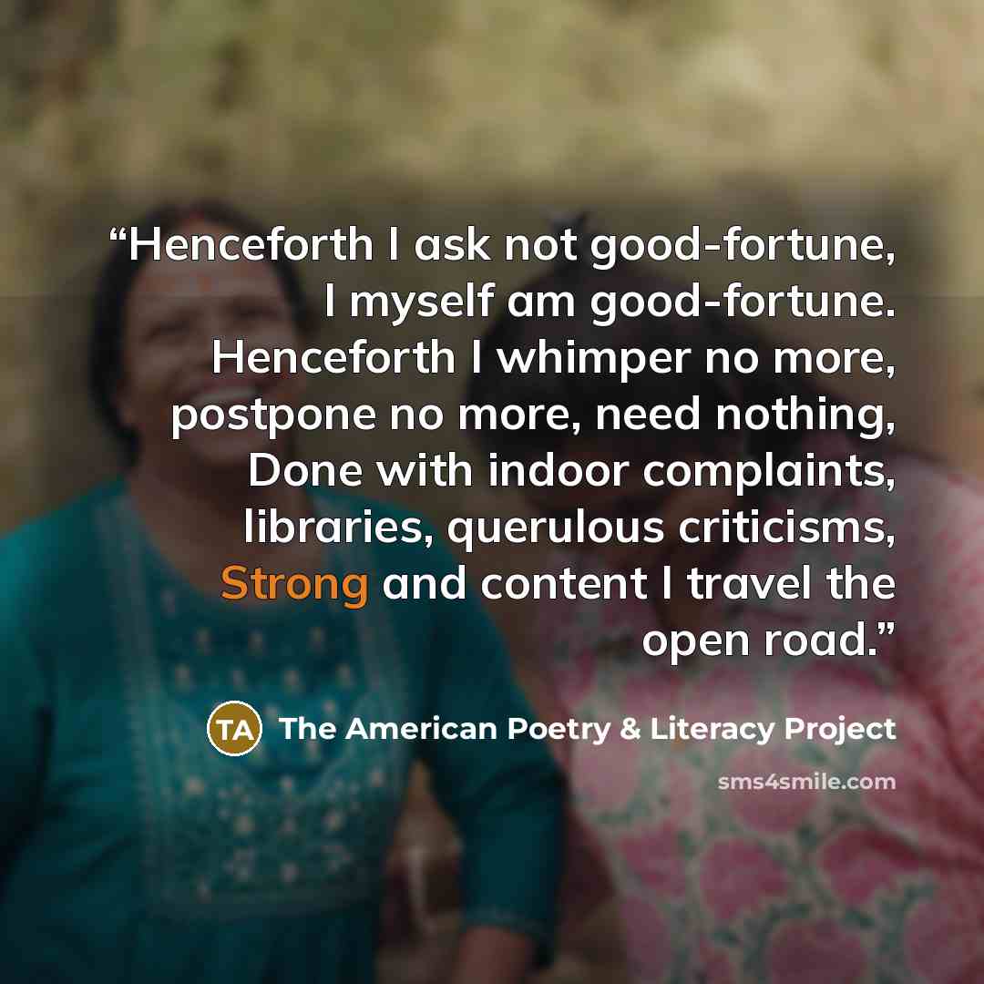 “Henceforth I ask not good-fortune, I myself am good-fortune. Henceforth I whimper no more, postpone no more, need nothing, Done with indoor complaints, libraries, querulous criticisms, Strong and content I travel the open road.” quote by The American Poetry & Literacy Project