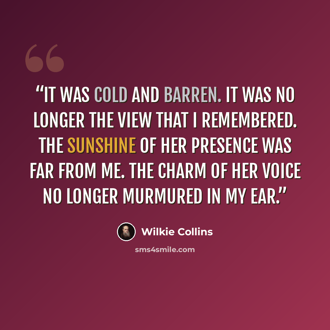 “It was cold and barren. It was no longer the view that I remembered. The sunshine of her presence was far from me. The charm of her voice no longer murmured in my ear.” quote by Wilkie Collins