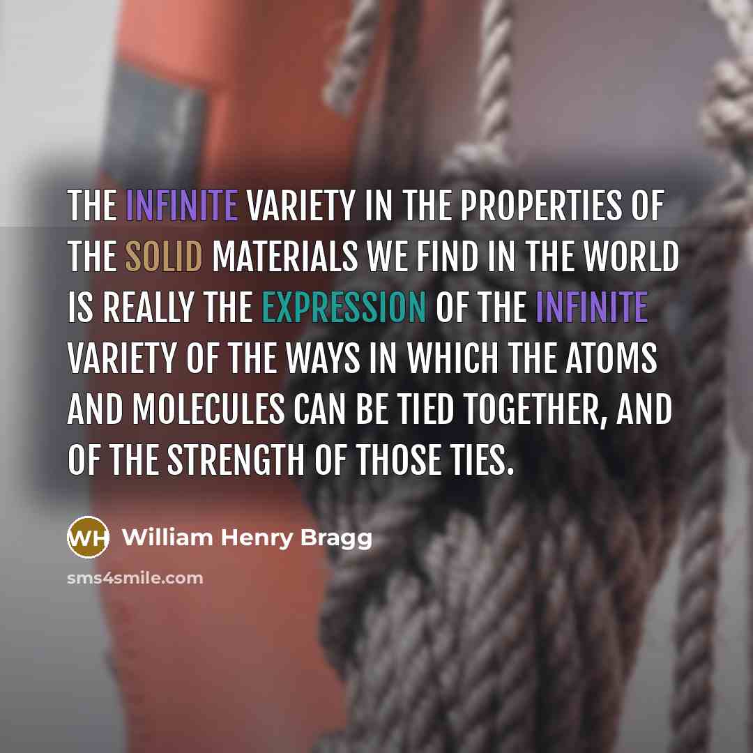 “The infinite variety in the properties of the solid materials we find in the world is really the expression of the infinite variety of the ways in which the atoms and molecules can be tied together, and of the strength of those ties.” quote by William Henry Bragg