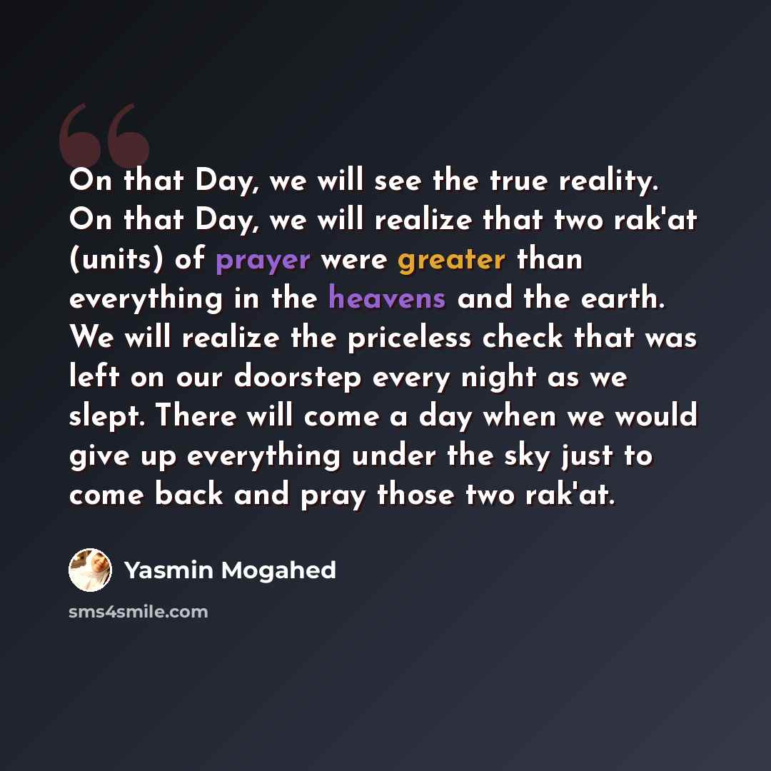 “On that Day, we will see the true reality. On that Day, we will realize that two rak'at (units) of prayer were greater than everything in the heavens and the earth. We will realize the priceless check that was left on our doorstep every night as we slept. There will come a day when we would give…” quote by Yasmin Mogahed