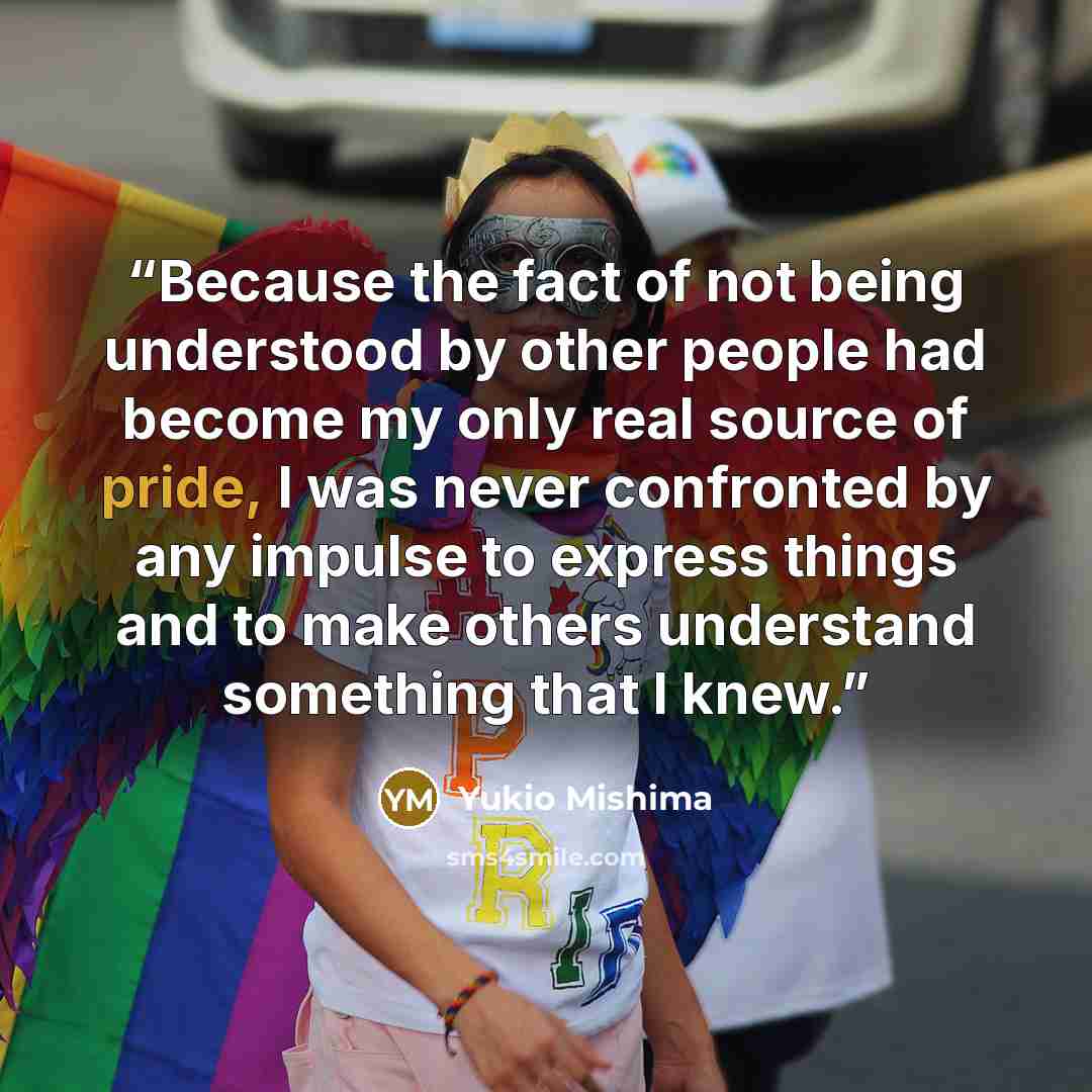 “Because the fact of not being understood by other people had become my only real source of pride, I was never confronted by any impulse to express things and to make others understand something that I knew.” quote by Yukio Mishima