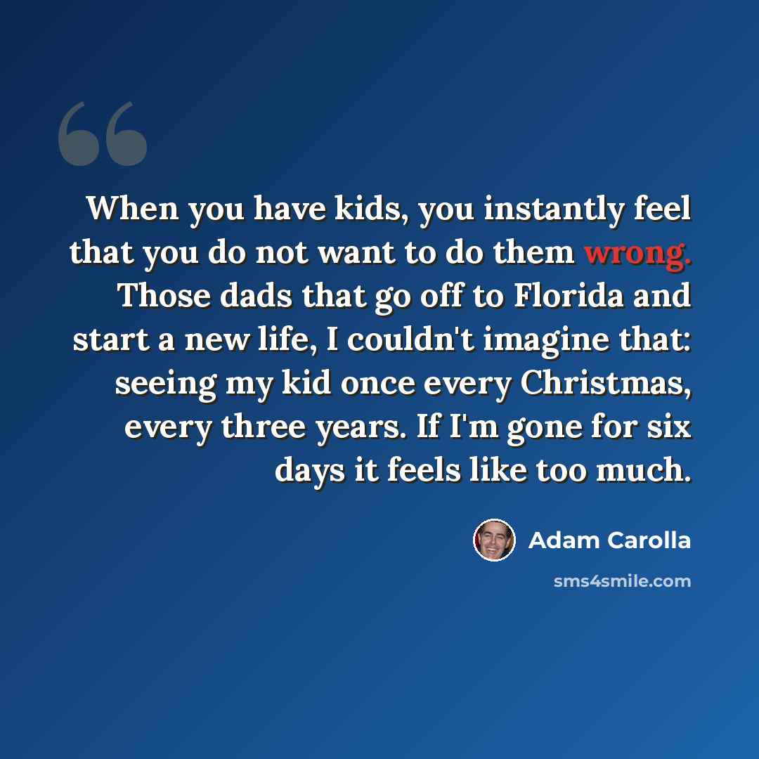 “When you have kids, you instantly feel that you do not want to do them wrong. Those dads that go off to Florida and start a new life, I couldn't imagine that: seeing my kid once every Christmas, every three years. If I'm gone for six days it feels like too much.” quote by Adam Carolla
