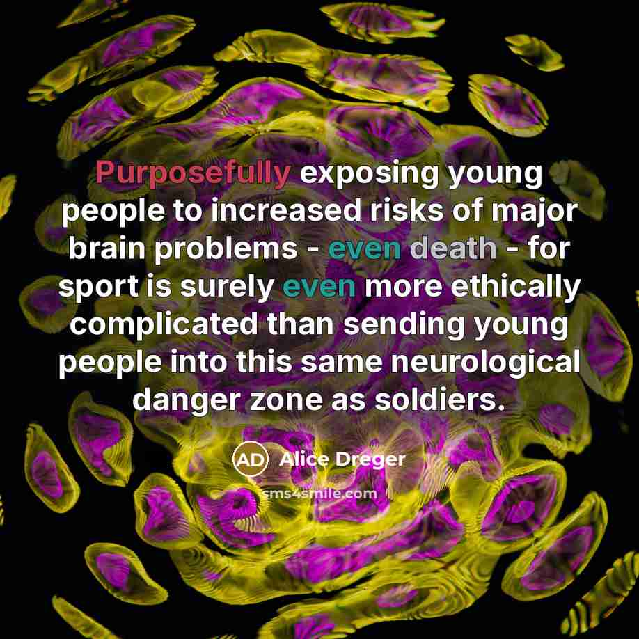 “Purposefully exposing young people to increased risks of major brain problems - even death - for sport is surely even more ethically complicated than sending young people into this same neurological danger zone as soldiers.” quote by Alice Dreger