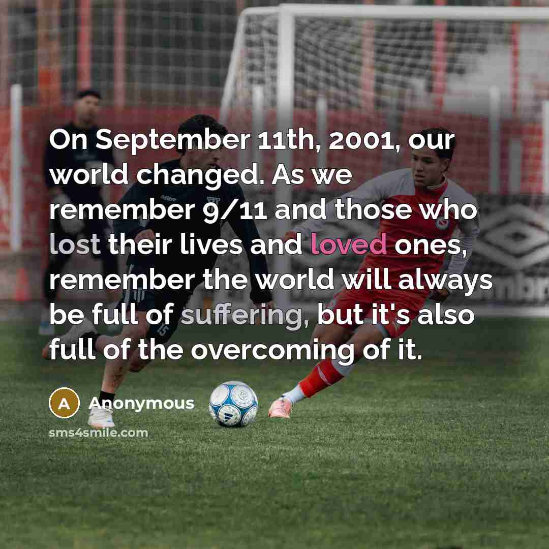 “On September 11th, 2001, our world changed. As we remember 9/11 and those who lost their lives and loved ones, remember the world will always be full of suffering, but it's also full of the overcoming of it.” quote by Anonymous