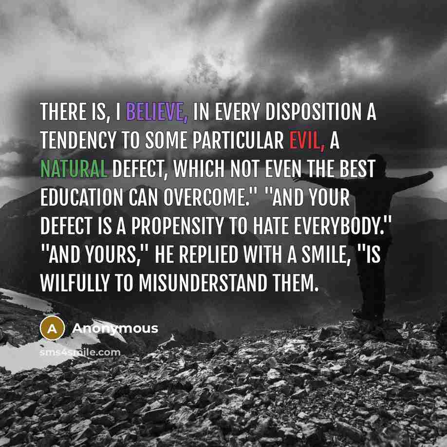 “There is, I believe, in every disposition a tendency to some particular evil, a natural defect, which not even the best education can overcome." "And your defect is a propensity to hate everybody." "And yours," he replied with a smile, "is wilfully to misunderstand them.” quote by Anonymous