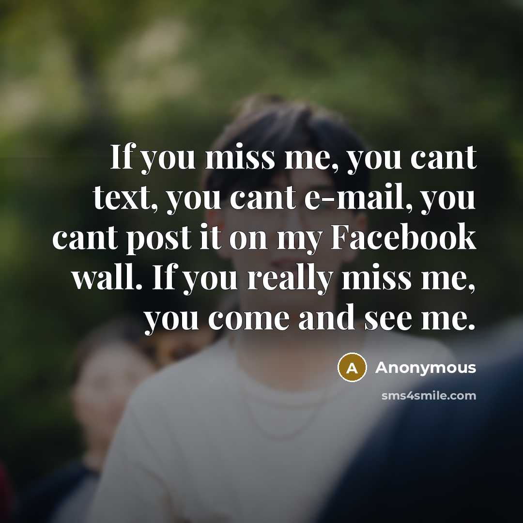 “If you miss me, you cant text, you cant e-mail, you cant post it on my Facebook wall. If you really miss me, you come and see me.” quote by Anonymous