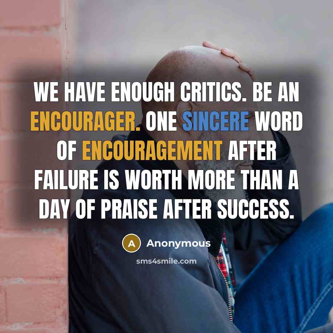“We have enough critics. Be an encourager. One sincere word of encouragement after failure is worth more than a day of praise after success.” quote by Anonymous
