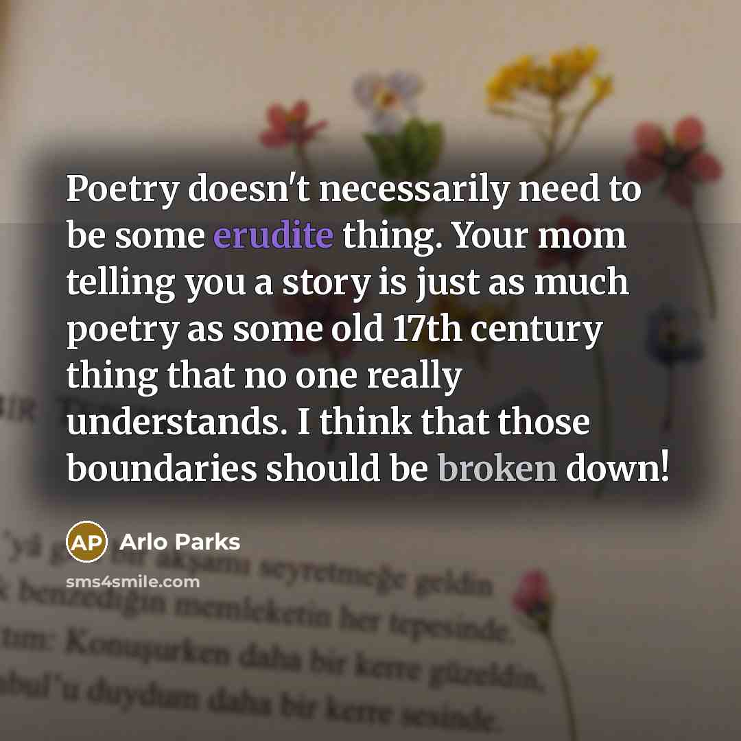 “Poetry doesn't necessarily need to be some erudite thing. Your mom telling you a story is just as much poetry as some old 17th century thing that no one really understands. I think that those boundaries should be broken down!” quote by Arlo Parks