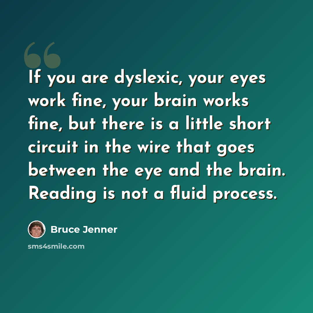 “If you are dyslexic, your eyes work fine, your brain works fine, but there is a little short circuit in the wire that goes between the eye and the brain. Reading is not a fluid process.” quote by Bruce Jenner