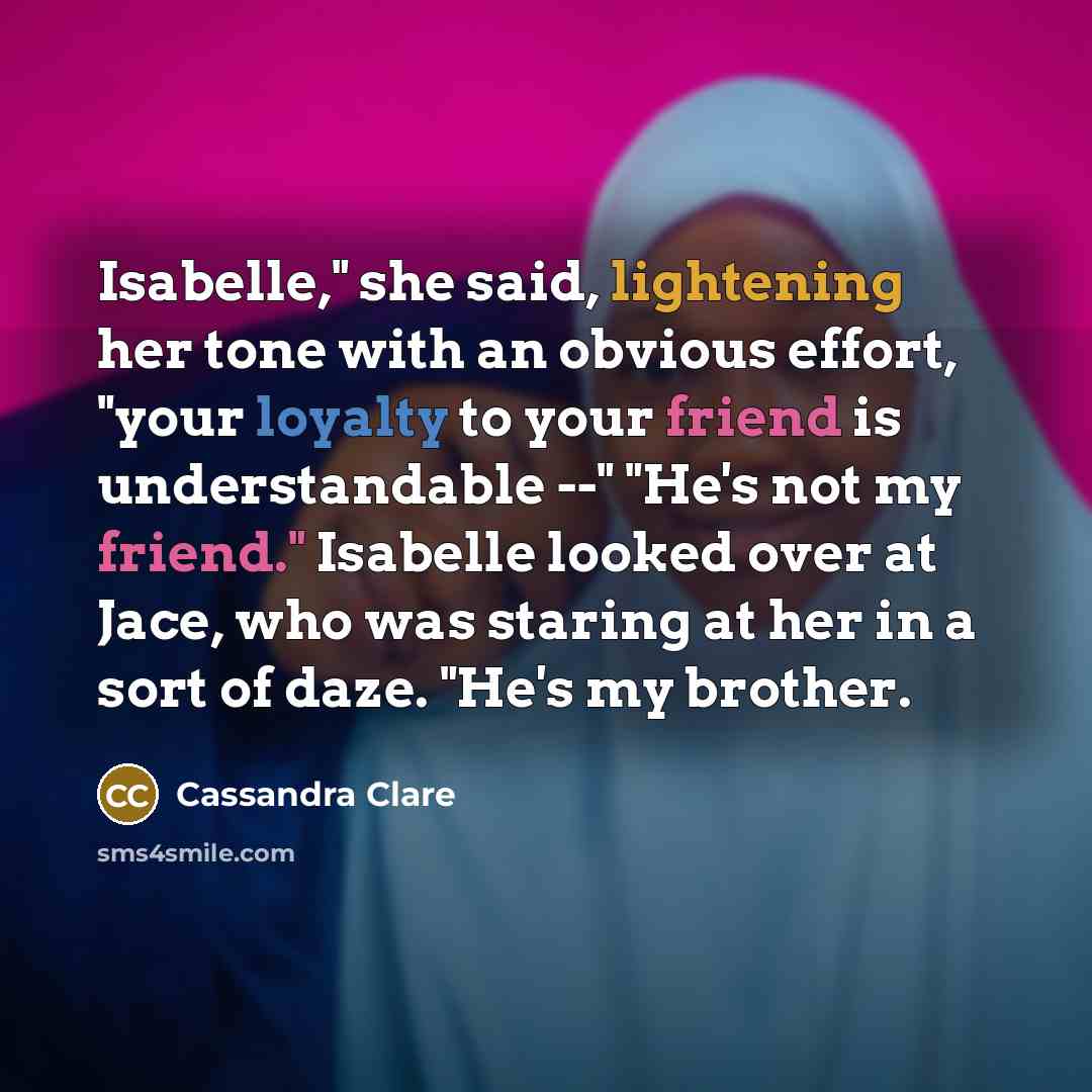 “Isabelle," she said, lightening her tone with an obvious effort, "your loyalty to your friend is understandable --" "He's not my friend." Isabelle looked over at Jace, who was staring at her in a sort of daze. "He's my brother.” quote by Cassandra Clare