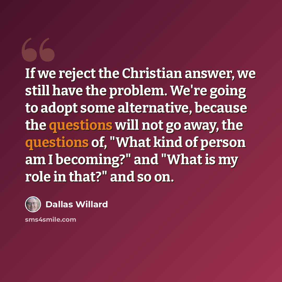 “If we reject the Christian answer, we still have the problem. We're going to adopt some alternative, because the questions will not go away, the questions of, "What kind of person am I becoming?" and "What is my role in that?" and so on.” quote by Dallas Willard