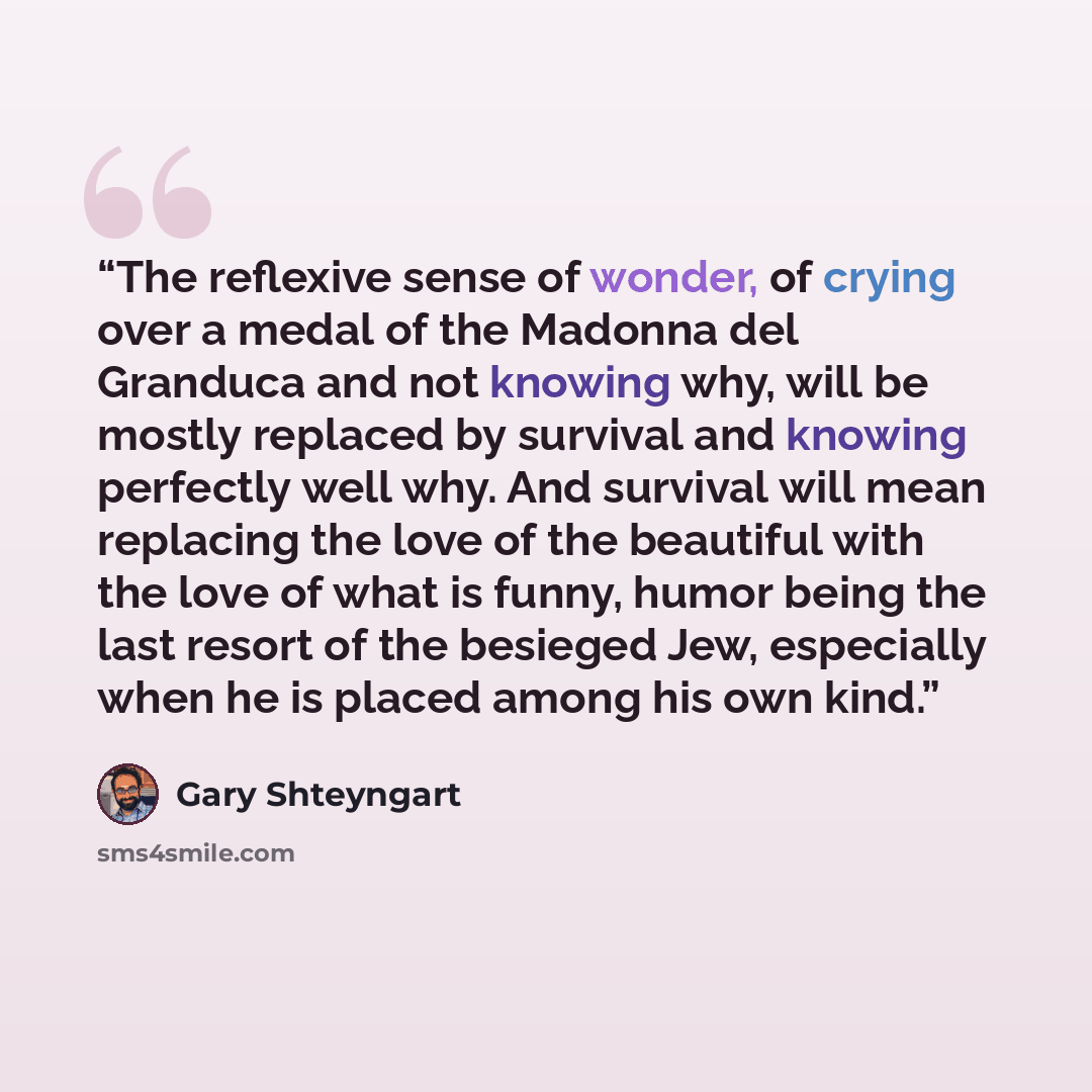 “The reflexive sense of wonder, of crying over a medal of the Madonna del Granduca and not knowing why, will be mostly replaced by survival and knowing perfectly well why. And survival will mean replacing the love of the beautiful with the love of what is funny, humor being the last resort of the…” quote by Gary Shteyngart