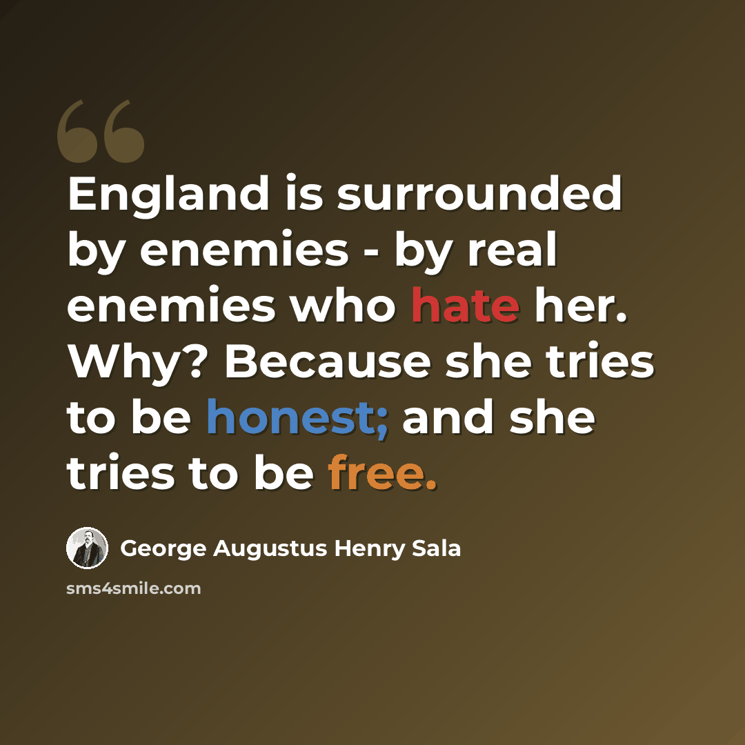 “England is surrounded by enemies - by real enemies who hate her. Why? Because she tries to be honest; and she tries to be free.” quote by George Augustus Henry Sala
