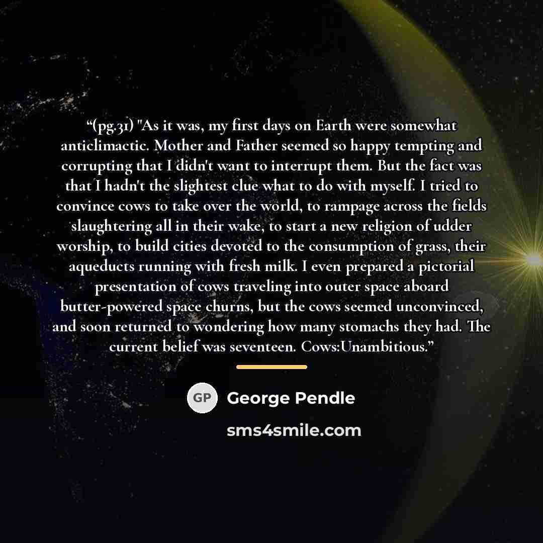 “(pg.31) "As it was, my first days on Earth were somewhat anticlimactic. Mother and Father seemed so happy tempting and corrupting that I didn't want to interrupt them. But the fact was that I hadn't the slightest clue what to do with myself. I tried to convince cows to take over the world, to…” quote by George Pendle