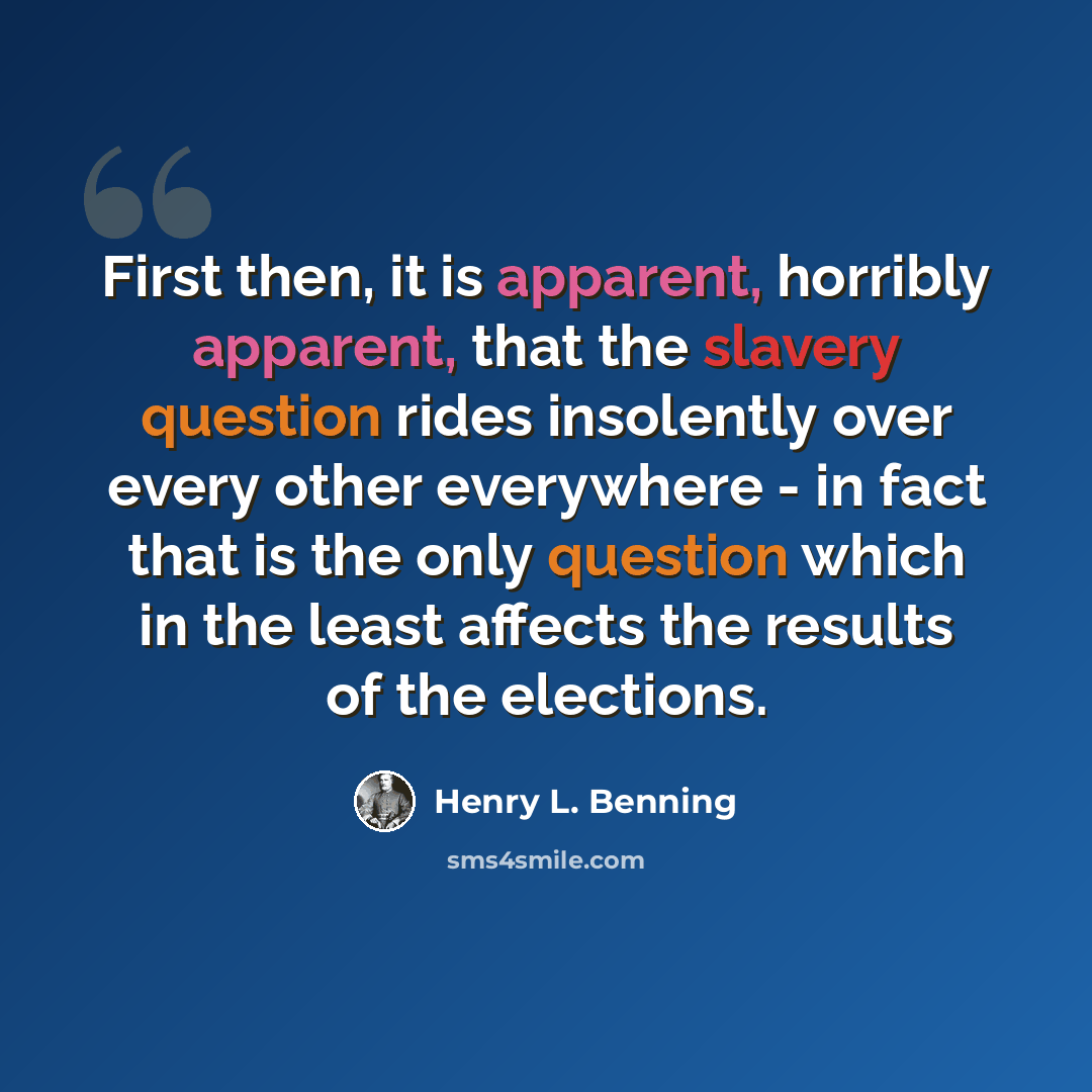 “First then, it is apparent, horribly apparent, that the slavery question rides insolently over every other everywhere - in fact that is the only question which in the least affects the results of the elections.” quote by Henry L. Benning