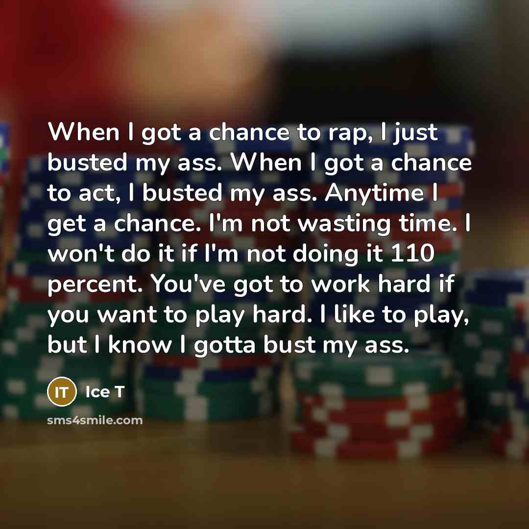 “When I got a chance to rap, I just busted my ass. When I got a chance to act, I busted my ass. Anytime I get a chance. I'm not wasting time. I won't do it if I'm not doing it 110 percent. You've got to work hard if you want to play hard. I like to play, but I know I gotta bust my ass.” quote by Ice T