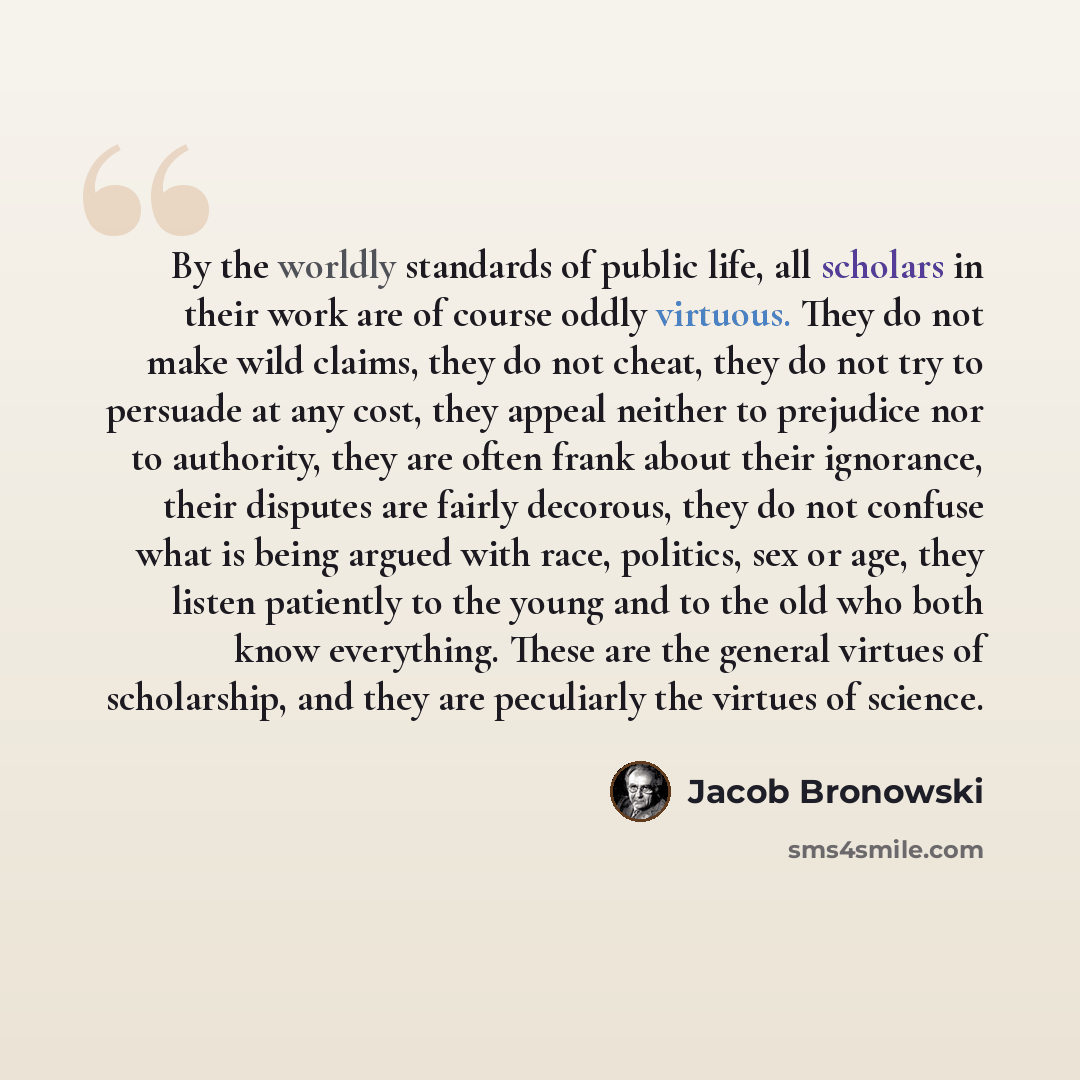“By the worldly standards of public life, all scholars in their work are of course oddly virtuous. They do not make wild claims, they do not cheat, they do not try to persuade at any cost, they appeal neither to prejudice nor to authority, they are often frank about their ignorance, their disputes…” quote by Jacob Bronowski