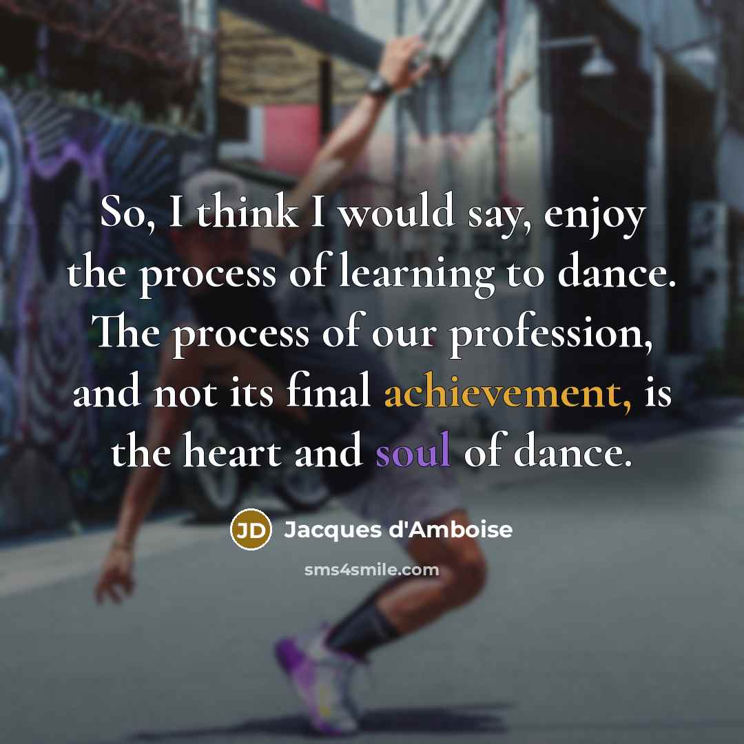“So, I think I would say, enjoy the process of learning to dance. The process of our profession, and not its final achievement, is the heart and soul of dance.” quote by Jacques d'Amboise