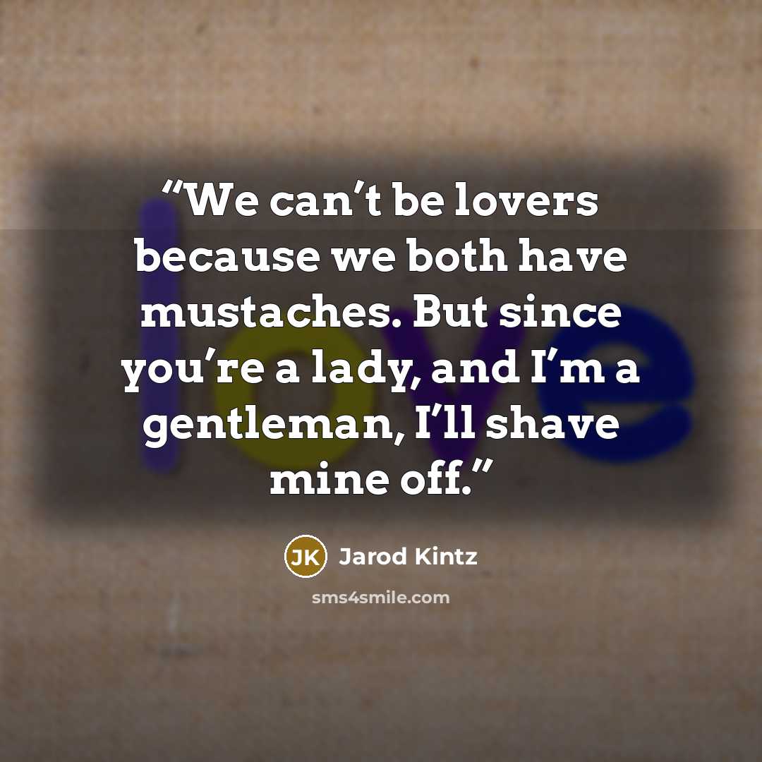“We can’t be lovers because we both have mustaches. But since you’re a lady, and I’m a gentleman, I’ll shave mine off.” quote by Jarod Kintz