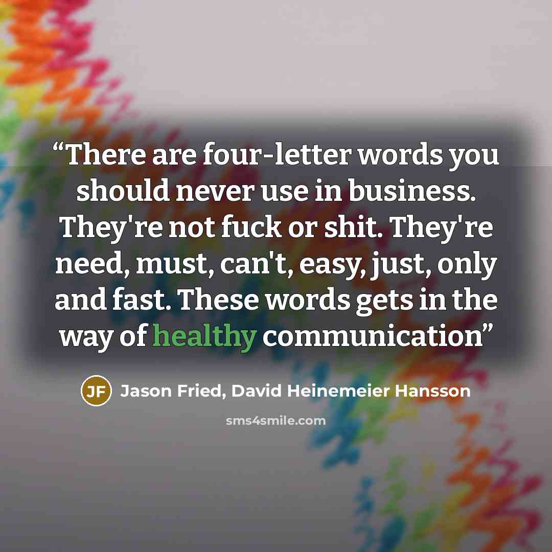 “There are four-letter words you should never use in business. They're not fuck or shit. They're need, must, can't, easy, just, only and fast. These words gets in the way of healthy communication” quote by Jason Fried, David Heinemeier Hansson