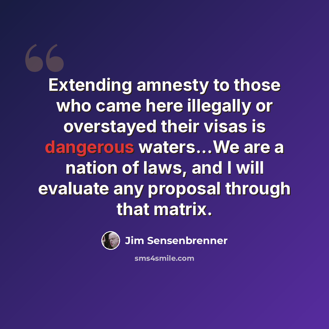 “Extending amnesty to those who came here illegally or overstayed their visas is dangerous waters...We are a nation of laws, and I will evaluate any proposal through that matrix.” quote by Jim Sensenbrenner