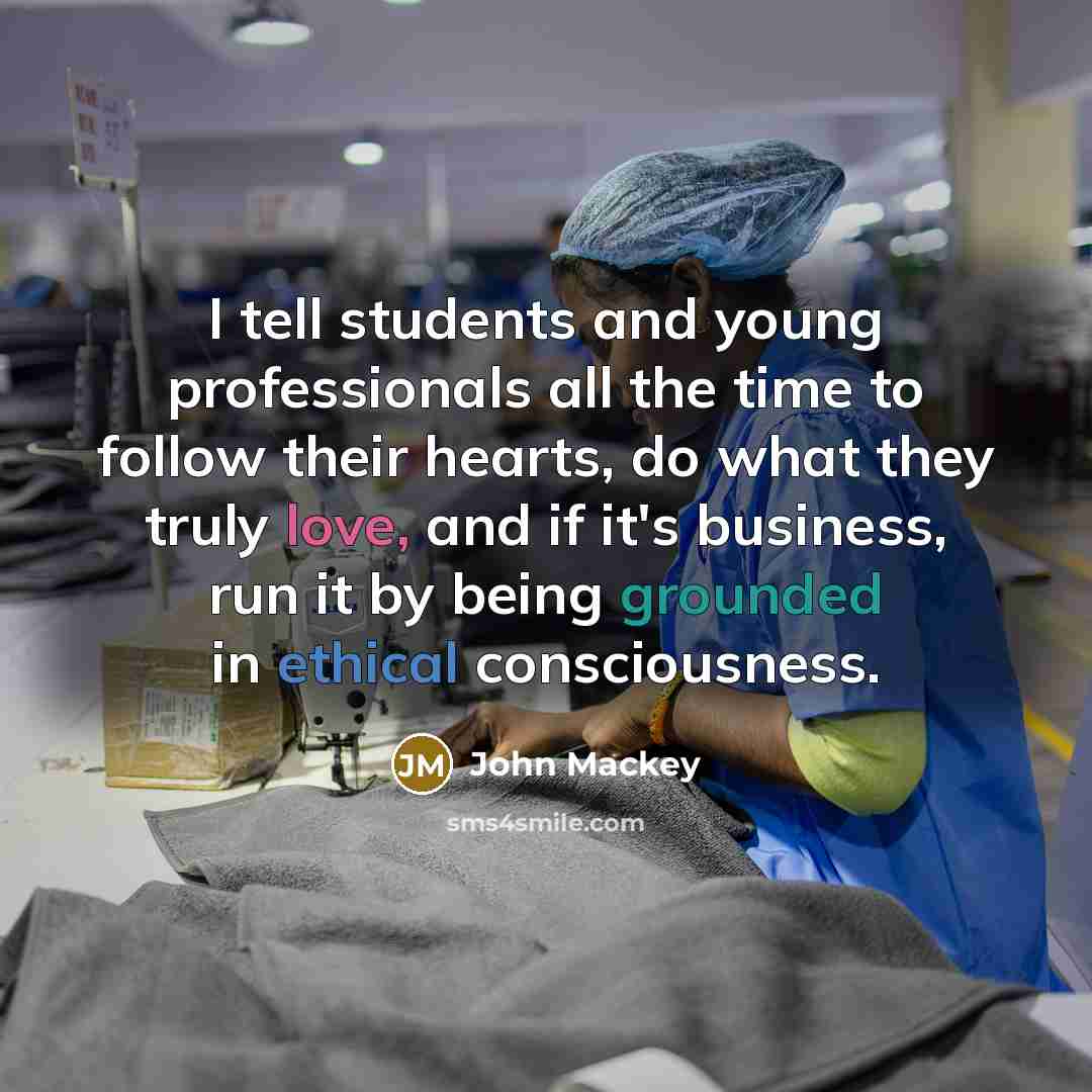 “I tell students and young professionals all the time to follow their hearts, do what they truly love, and if it's business, run it by being grounded in ethical consciousness.” quote by John Mackey