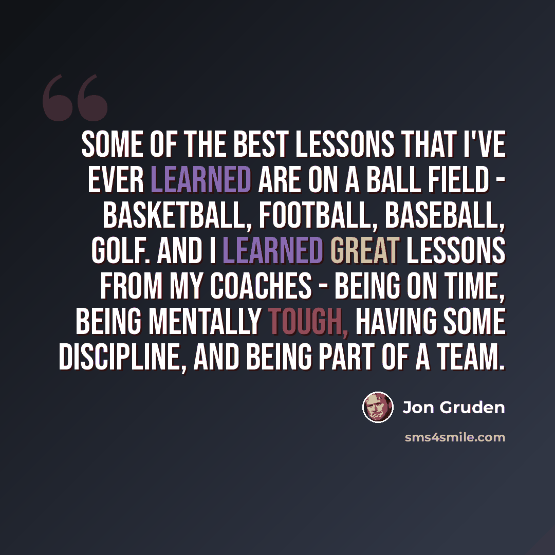 “Some of the best lessons that I've ever learned are on a ball field - basketball, football, baseball, golf. And I learned great lessons from my coaches - being on time, being mentally tough, having some discipline, and being part of a team.” quote by Jon Gruden