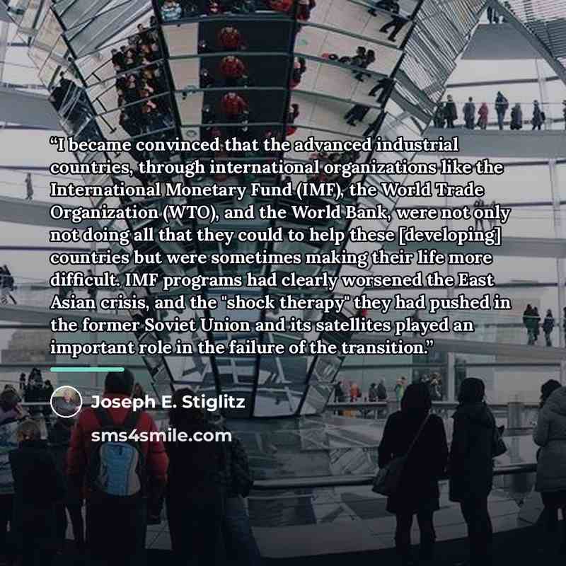 “I became convinced that the advanced industrial countries, through international organizations like the International Monetary Fund (IMF), the World Trade Organization (WTO), and the World Bank, were not only not doing all that they could to help these [developing] countries but were sometimes…” quote by Joseph E. Stiglitz