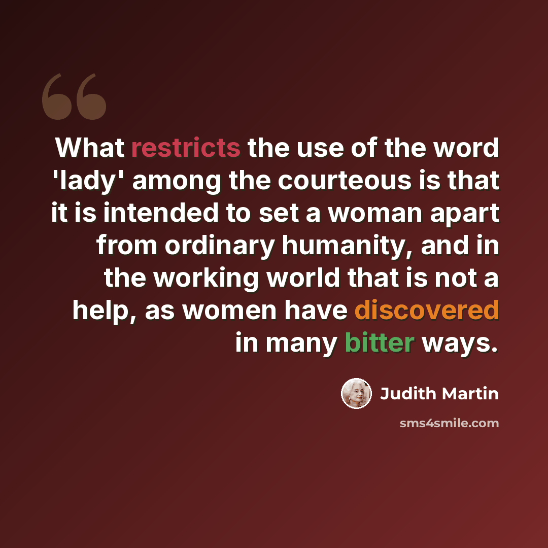 “What restricts the use of the word 'lady' among the courteous is that it is intended to set a woman apart from ordinary humanity, and in the working world that is not a help, as women have discovered in many bitter ways.” quote by Judith Martin