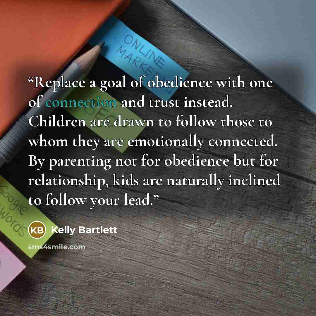 “Replace a goal of obedience with one of connection and trust instead. Children are drawn to follow those to whom they are emotionally connected. By parenting not for obedience but for relationship, kids are naturally inclined to follow your lead.” quote by Kelly Bartlett