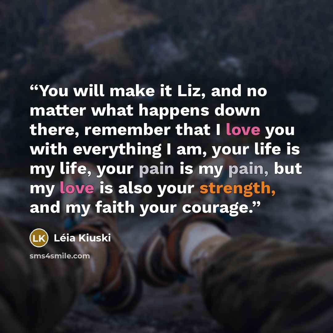 “You will make it Liz, and no matter what happens down there, remember that I love you with everything I am, your life is my life, your pain is my pain, but my love is also your strength, and my faith your courage.” quote by Léia Kiuski