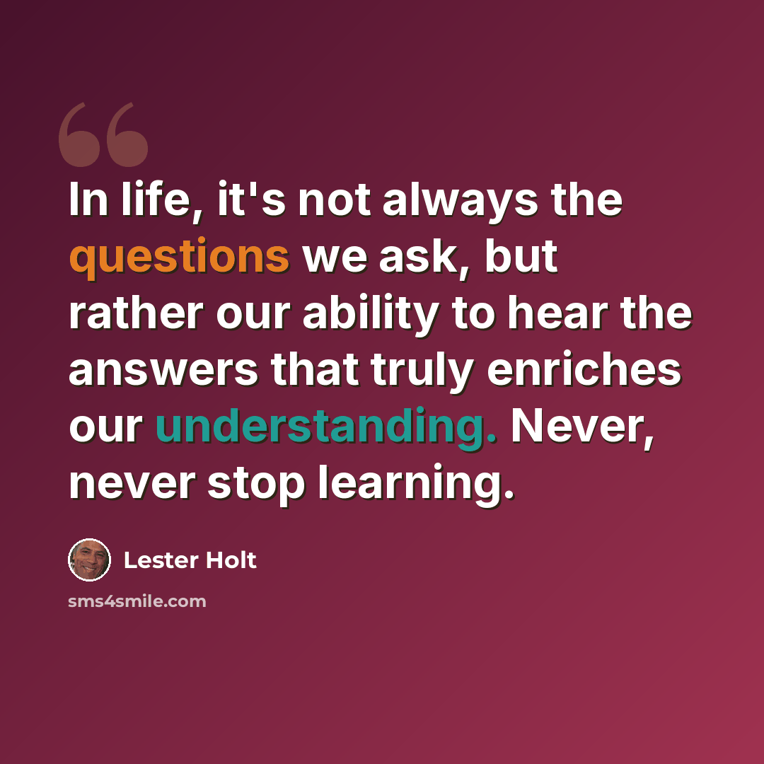 “In life, it's not always the questions we ask, but rather our ability to hear the answers that truly enriches our understanding. Never, never stop learning.” quote by Lester Holt