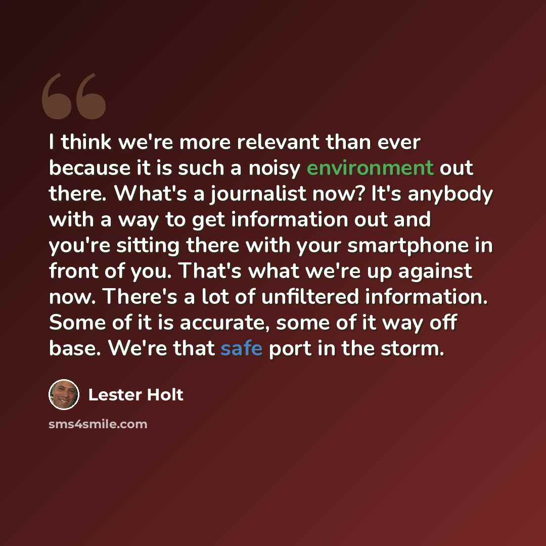 “I think we're more relevant than ever because it is such a noisy environment out there. What's a journalist now? It's anybody with a way to get information out and you're sitting there with your smartphone in front of you. That's what we're up against now. There's a lot of unfiltered information…” quote by Lester Holt