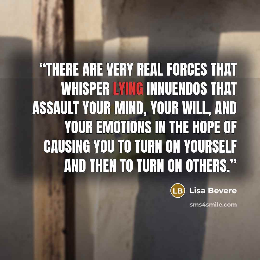 “There are very real forces that whisper lying innuendos that assault your mind, your will, and your emotions in the hope of causing you to turn on yourself and then to turn on others.” quote by Lisa Bevere