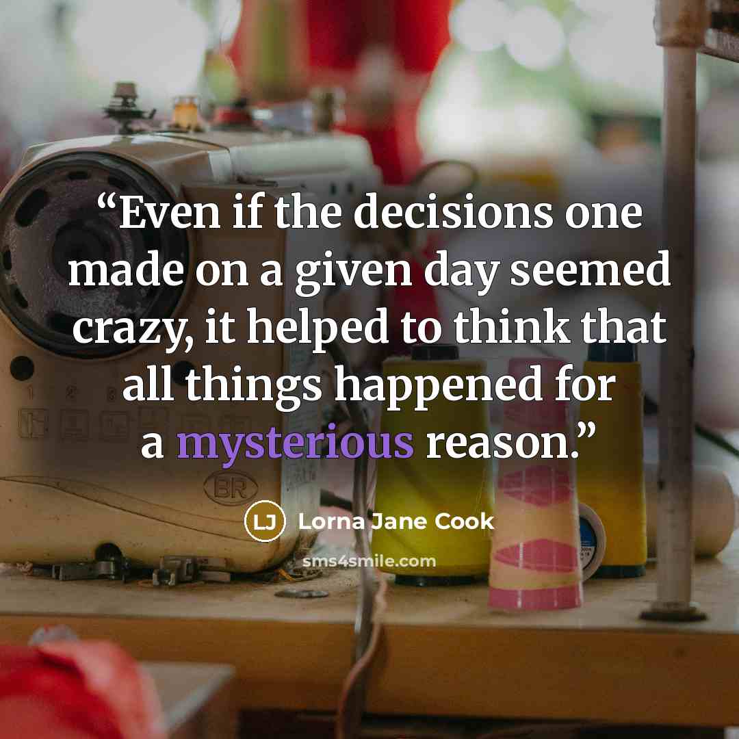 “Even if the decisions one made on a given day seemed crazy, it helped to think that all things happened for a mysterious reason.” quote by Lorna Jane Cook